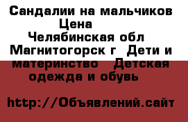 Сандалии на мальчиков › Цена ­ 470 - Челябинская обл., Магнитогорск г. Дети и материнство » Детская одежда и обувь   